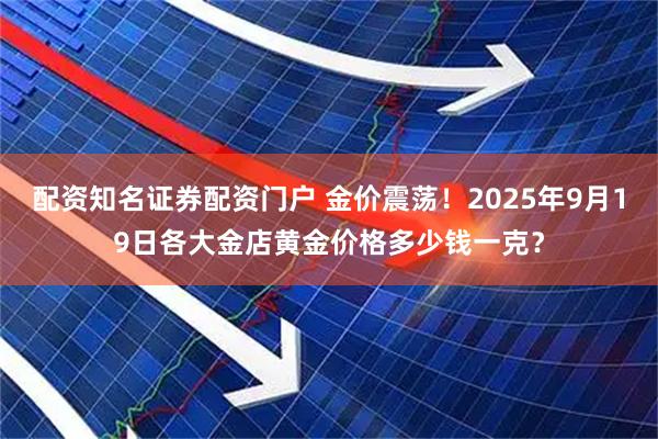 配资知名证券配资门户 金价震荡！2025年9月19日各大金店黄金价格多少钱一克？