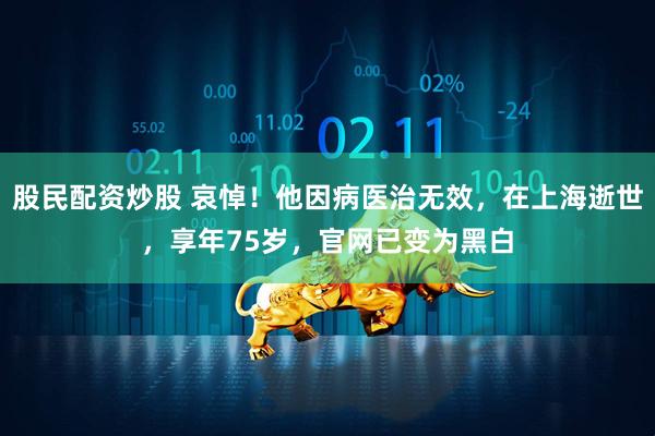 股民配资炒股 哀悼！他因病医治无效，在上海逝世，享年75岁，官网已变为黑白