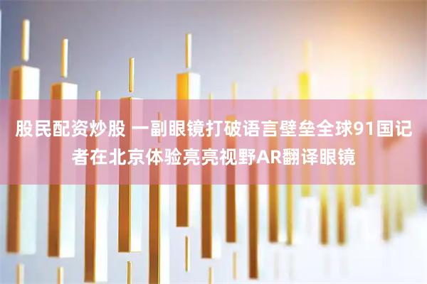 股民配资炒股 一副眼镜打破语言壁垒全球91国记者在北京体验亮亮视野AR翻译眼镜