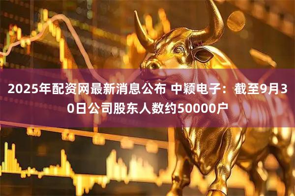 2025年配资网最新消息公布 中颖电子：截至9月30日公司股东人数约50000户