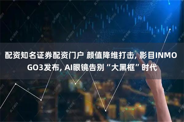 配资知名证券配资门户 颜值降维打击, 影目INMO GO3发布, AI眼镜告别“大黑框”时代