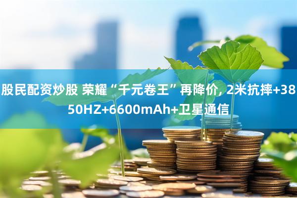 股民配资炒股 荣耀“千元卷王”再降价, 2米抗摔+3850HZ+6600mAh+卫星通信
