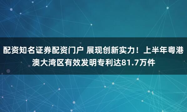 配资知名证券配资门户 展现创新实力！上半年粤港澳大湾区有效发明专利达81.7万件