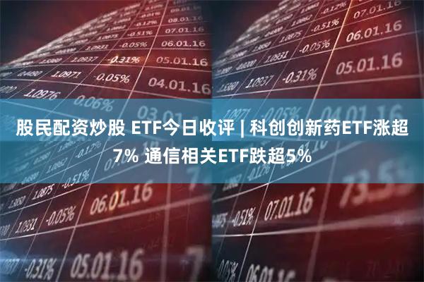 股民配资炒股 ETF今日收评 | 科创创新药ETF涨超7% 通信相关ETF跌超5%