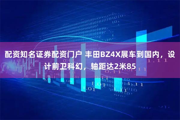 配资知名证券配资门户 丰田BZ4X展车到国内，设计前卫科幻，轴距达2米85