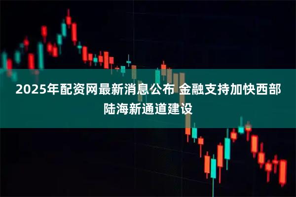 2025年配资网最新消息公布 金融支持加快西部陆海新通道建设