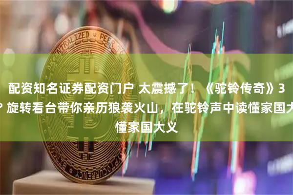 配资知名证券配资门户 太震撼了！《驼铃传奇》360° 旋转看台带你亲历狼袭火山，在驼铃声中读懂家国大义