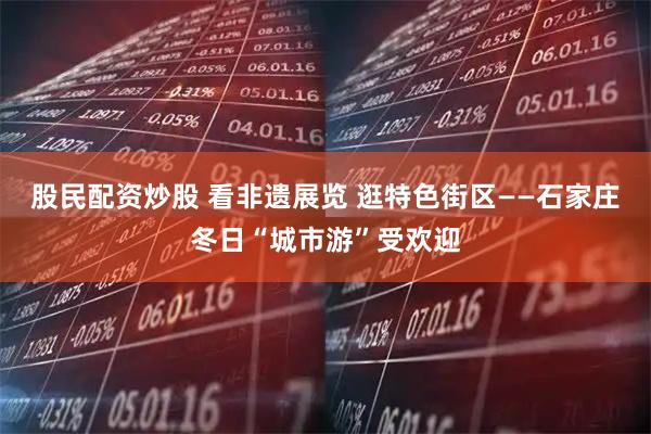 股民配资炒股 看非遗展览 逛特色街区——石家庄冬日“城市游”受欢迎