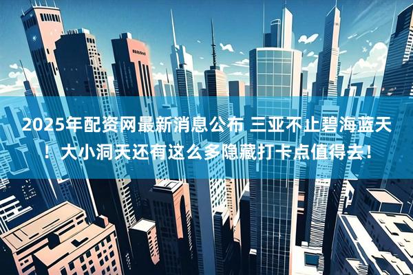2025年配资网最新消息公布 三亚不止碧海蓝天！大小洞天还有这么多隐藏打卡点值得去！