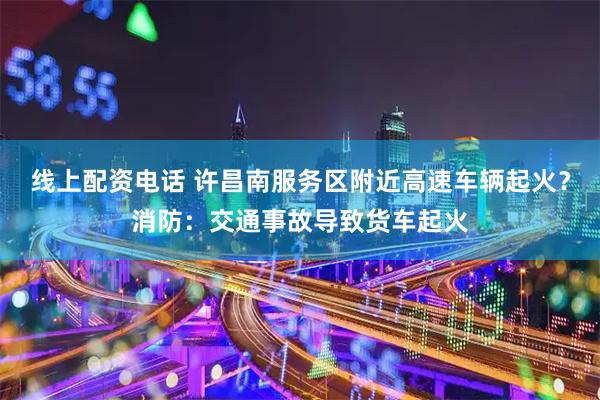 线上配资电话 许昌南服务区附近高速车辆起火？消防：交通事故导致货车起火