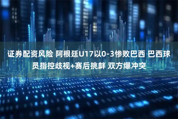 证券配资风险 阿根廷U17以0-3惨败巴西 巴西球员指控歧视+赛后挑衅 双方爆冲突
