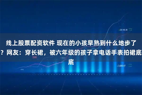 线上股票配资软件 现在的小孩早熟到什么地步了？网友：穿长裙，被六年级的孩子拿电话手表拍裙底