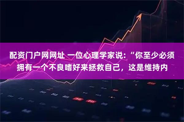 配资门户网网址 一位心理学家说: “你至少必须拥有一个不良嗜好来拯救自己，这是维持内