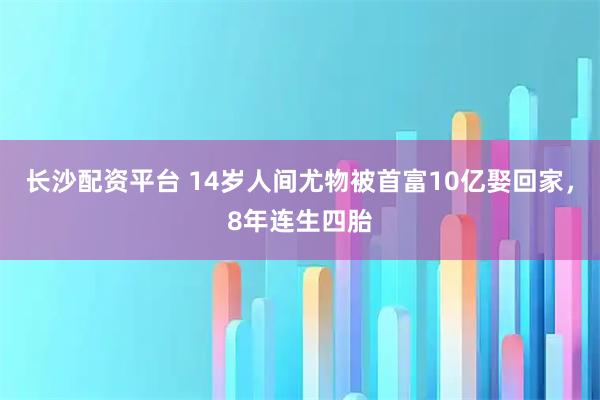 长沙配资平台 14岁人间尤物被首富10亿娶回家，8年连生四胎