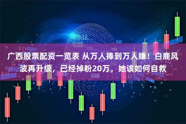 广西股票配资一览表 从万人捧到万人嫌！白鹿风波再升级，已经掉粉20万，她该如何自救