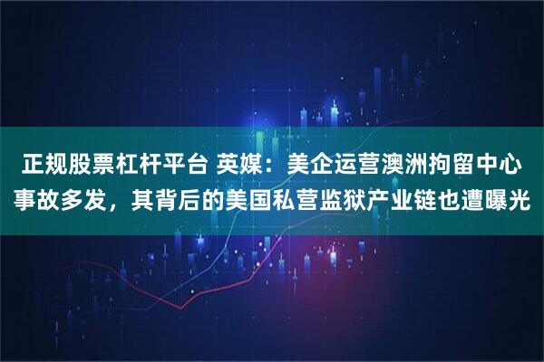 正规股票杠杆平台 英媒:美企运营澳洲拘留中心事故多发,其背后的美国私营监狱产业链也遭曝光